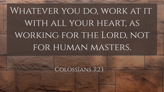 Whatever you do, work at it with all your heart, as working for the Lord, not for human masters. - Colossians 3:23