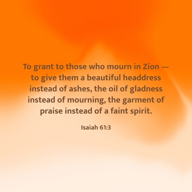 To grant to those who mourn in Zion — to give them a beautiful headdress instead of ashes, the oil of gladness instead of mourning, the garment of praise instead of a faint spirit. - Isaiah 61:3