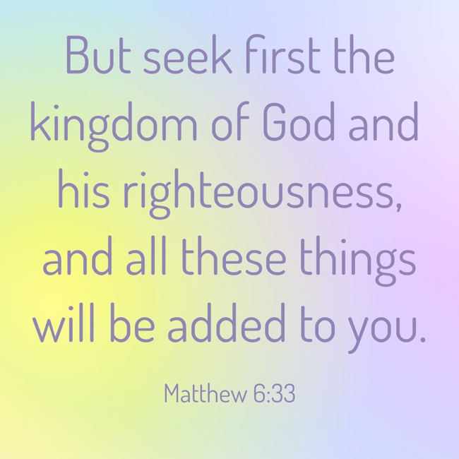 But seek first the kingdom of God and his righteousness, and all these things will be added to you. - Matthew 6:33
