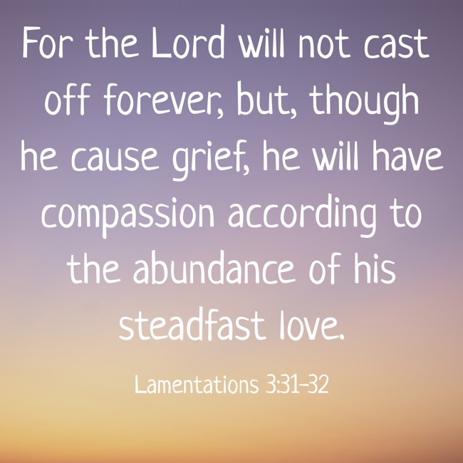 For the Lord will not cast off forever, but, though he cause grief, he will have compassion according to the abundance of his steadfast love. - Lamentations 3:31-32