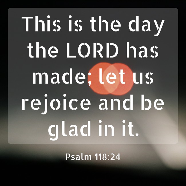 This is the day the LORD has made; let us rejoice and be glad in it. - Psalm 118:24