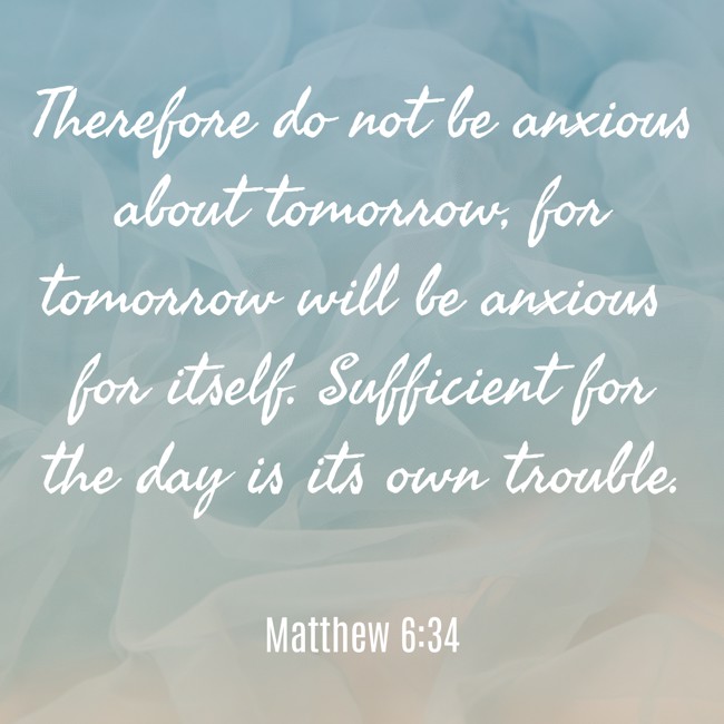 Therefore do not be anxious about tomorrow, for tomorrow will be anxious for itself. Sufficient for the day is its own trouble. - Matthew 6:34