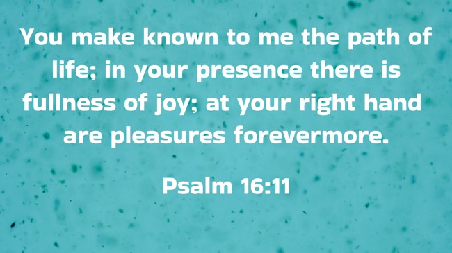 You make known to me the path of life; in your presence there is fullness of joy; at your right hand are pleasures forevermore. - Psalm 16:11