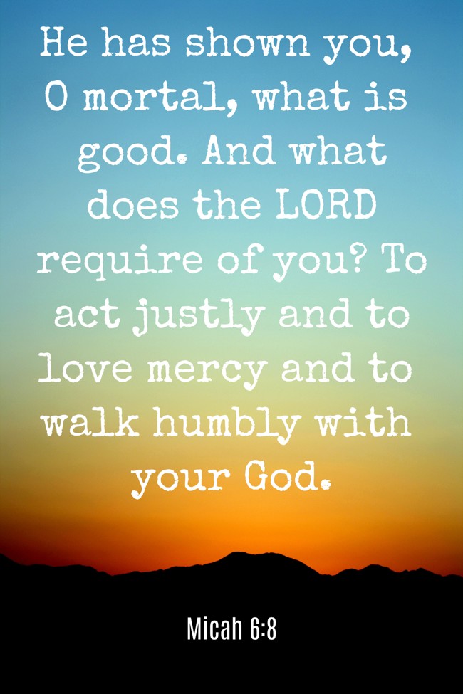 He has shown you, O mortal, what is good. And what does the LORD require of you? To act justly and to love mercy and to walk humbly with your God. - Micah 6:8