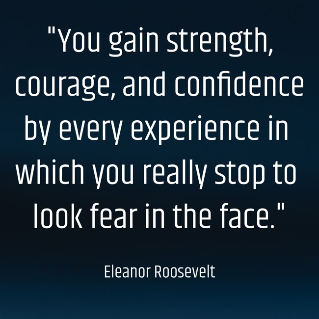 You gain strength, courage, and confidence by every experience in which you really stop to look fear in the face. - Eleanor Roosevelt