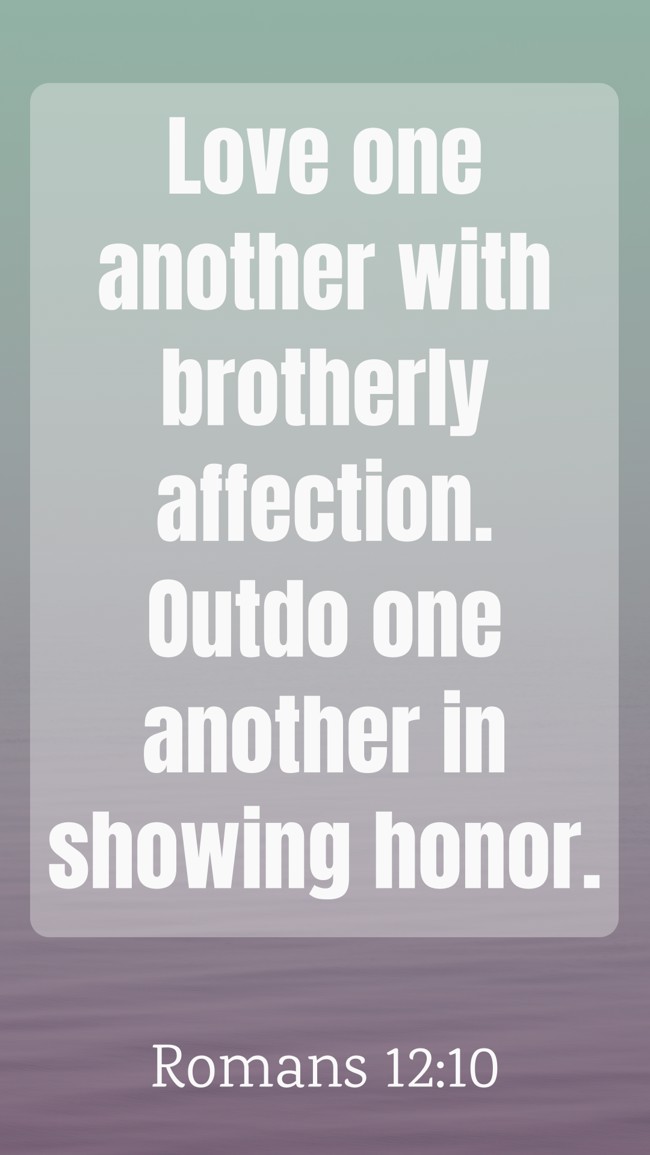 Love one another with brotherly affection. Outdo one another in showing honor. - Romans 12:10