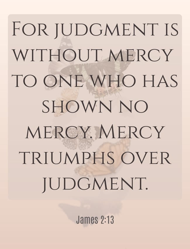 For judgment is without mercy to one who has shown no mercy. Mercy triumphs over judgment. - James 2:13