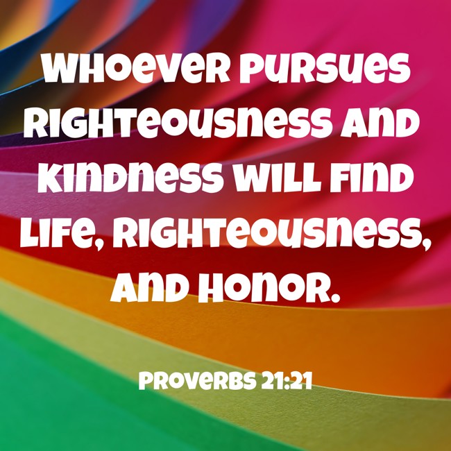 Whoever pursues righteousness and kindness will find life, righteousness, and honor. - Proverbs 21:21