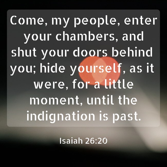 Come, my people, enter your chambers, and shut your doors behind you; hide yourself, as it were, for a little moment, until the indignation is past. - Isaiah 26:20