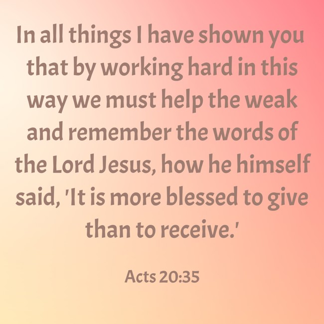 In all things I have shown you that by working hard in this way we must help the weak and remember the words of the Lord Jesus, how he himself said, 'It is more blessed to give than to receive.' - Acts 20:35