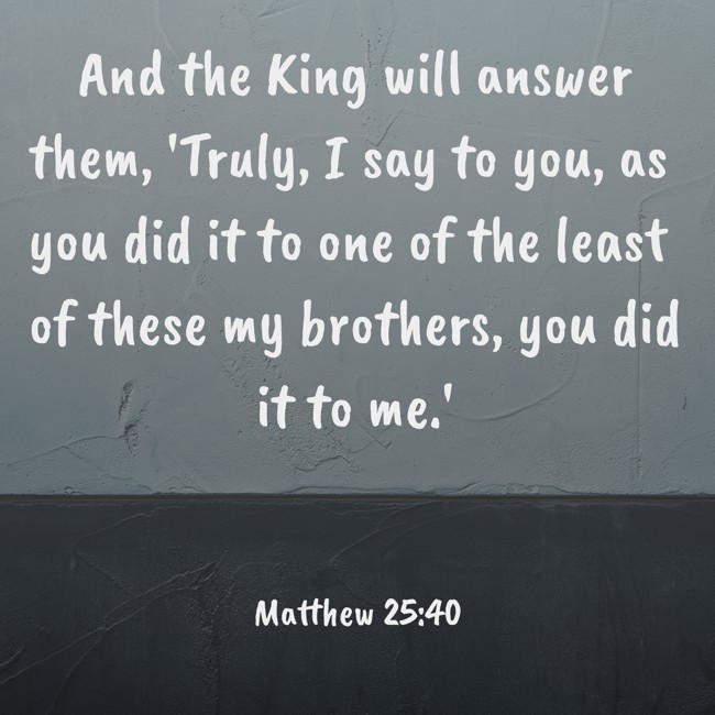 And the King will answer them, 'Truly, I say to you, as you did it to one of the least of these my brothers, you did it to me.' - Matthew 25:40