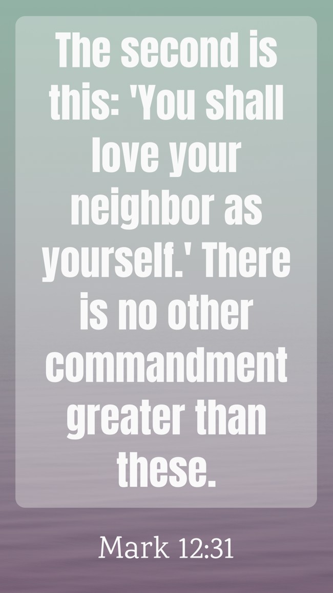 The second is this: 'You shall love your neighbor as yourself.' There is no other commandment greater than these. - Mark 12:31