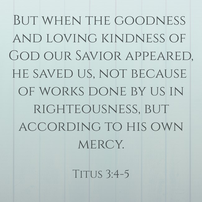 But when the goodness and loving kindness of God our Savior appeared, he saved us, not because of works done by us in righteousness, but according to his own mercy. - Titus 3:4-5