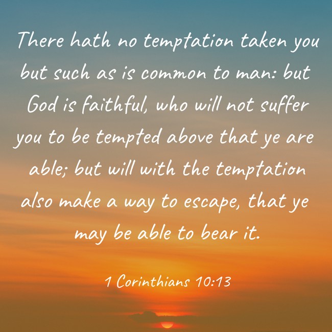 There hath no temptation taken you but such as is common to man: but God is faithful, who will not suffer you to be tempted above that ye are able; but will with the temptation also make a way to escape, that ye may be able to bear it. - 1 Corinthians 10:13