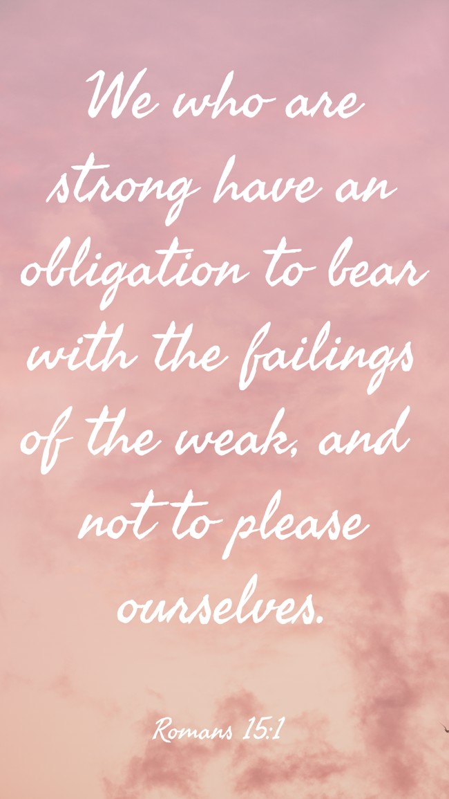 We who are strong have an obligation to bear with the failings of the weak, and not to please ourselves. - Romans 15:1