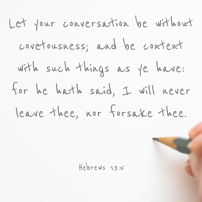 Let your conversation be without covetousness; and be content with such things as ye have: for he hath said, I will never leave thee, nor forsake thee. - Hebrews 13:5