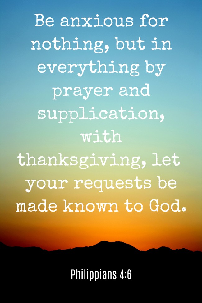 Be anxious for nothing, but in everything by prayer and supplication, with thanksgiving, let your requests be made known to God. - Philippians 4:6