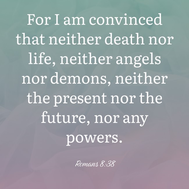 For I am convinced that neither death nor life, neither angels nor demons, neither the present nor the future, nor any powers. - Romans 8:38