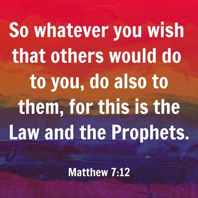 So whatever you wish that others would do to you, do also to them, for this is the Law and the Prophets. - Matthew 7:12