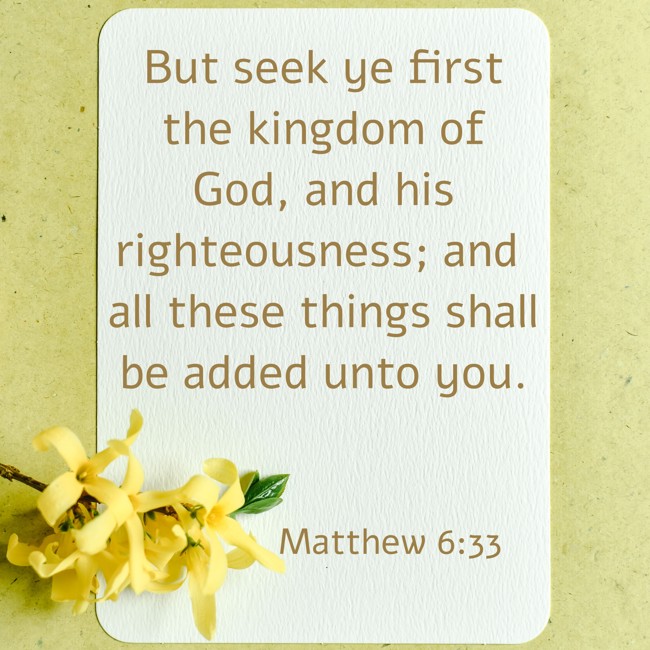 But seek ye first the kingdom of God, and his righteousness; and all these things shall be added unto you. - Matthew 6:33