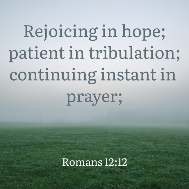 Rejoicing in hope; patient in tribulation; continuing instant in prayer; - Romans 12:12
