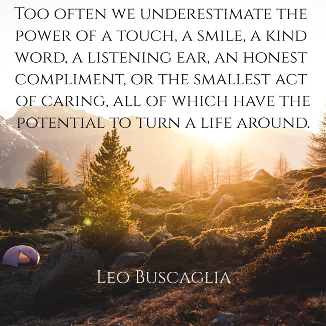 Too often we underestimate the power of a touch, a smile, a kind word, a listening ear, an honest compliment, or the smallest act of caring, all of which have the potential to turn a life around. - Leo Buscaglia