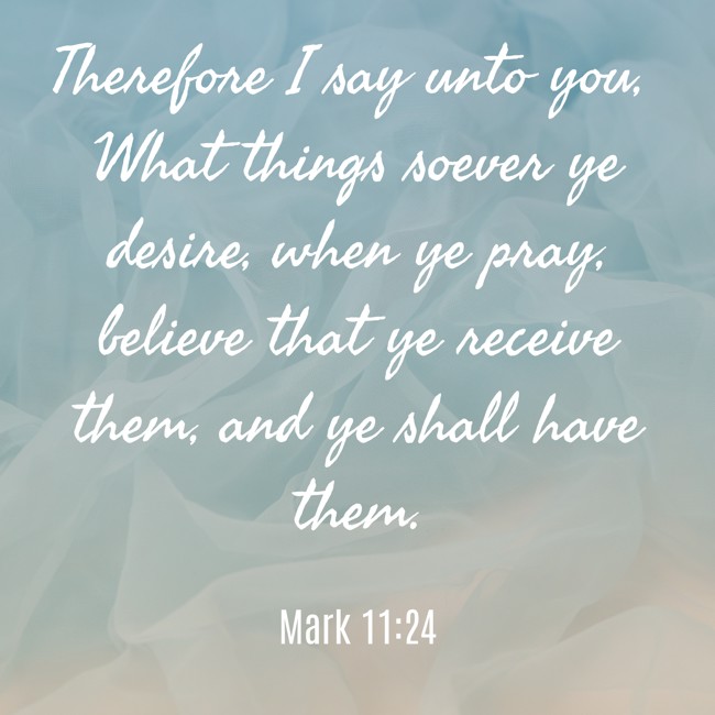 Therefore I say unto you, What things soever ye desire, when ye pray, believe that ye receive them, and ye shall have them. - Mark 11:24