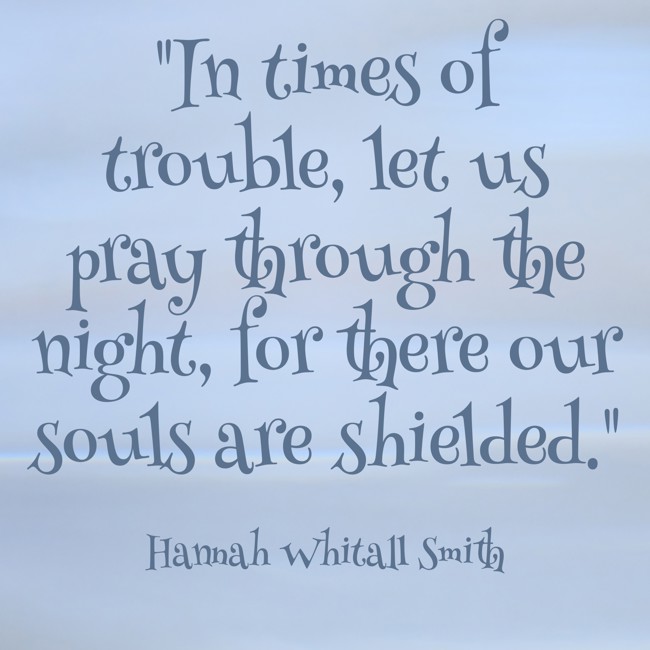 In times of trouble, let us pray through the night, for there our souls are shielded. - Hannah Whitall Smith