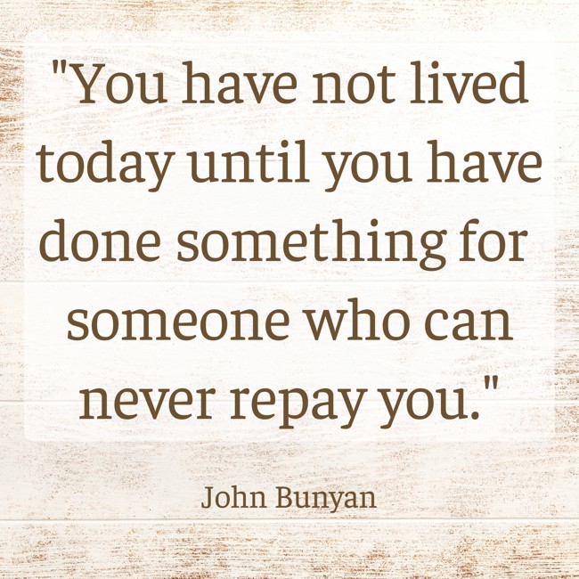 You have not lived today until you have done something for someone who can never repay you. - John Bunyan