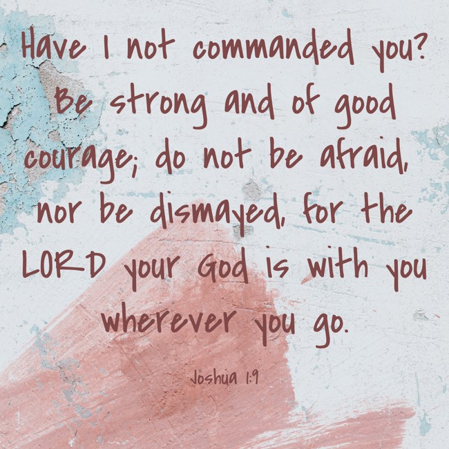 Have I not commanded you? Be strong and of good courage; do not be afraid, nor be dismayed, for the LORD your God is with you wherever you go. - Joshua 1:9