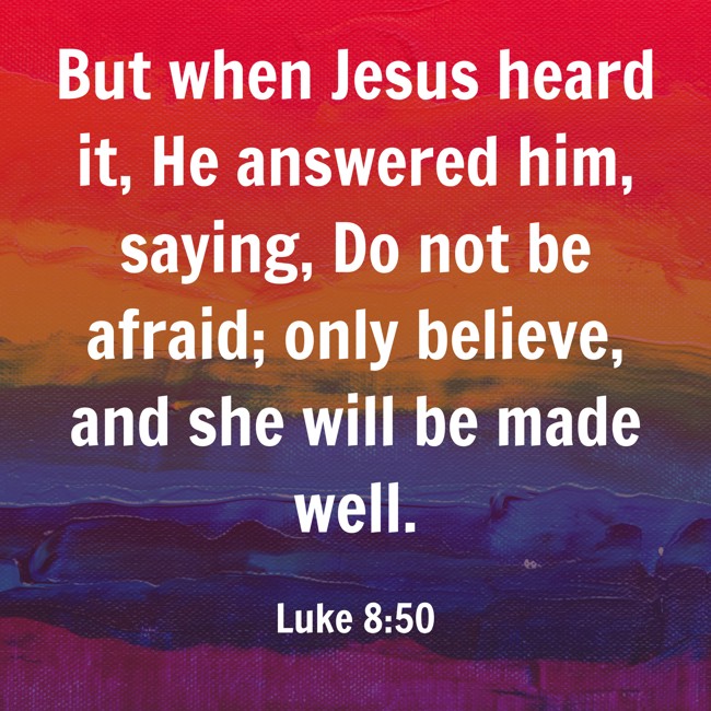 But when Jesus heard it, He answered him, saying, Do not be afraid; only believe, and she will be made well. - Luke 8:50