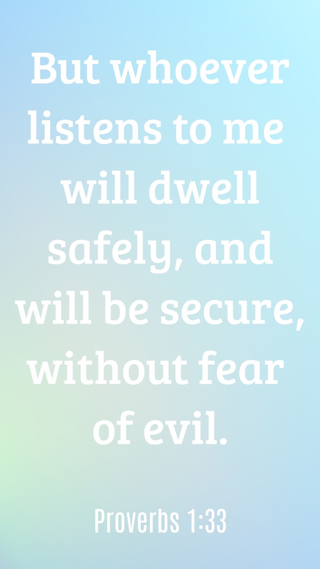 But whoever listens to me will dwell safely, and will be secure, without fear of evil. - Proverbs 1:33