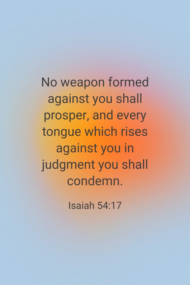 No weapon formed against you shall prosper, and every tongue which rises against you in judgment you shall condemn. - Isaiah 54:17