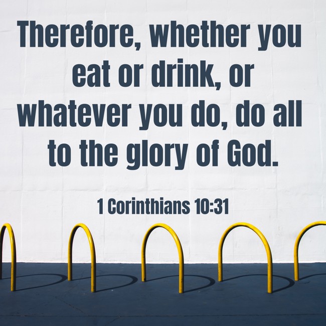 Therefore, whether you eat or drink, or whatever you do, do all to the glory of God. - 1 Corinthians 10:31