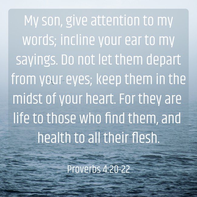 My son, give attention to my words; incline your ear to my sayings. Do not let them depart from your eyes; keep them in the midst of your heart. For they are life to those who find them, and health to all their flesh. - Proverbs 4:20-22