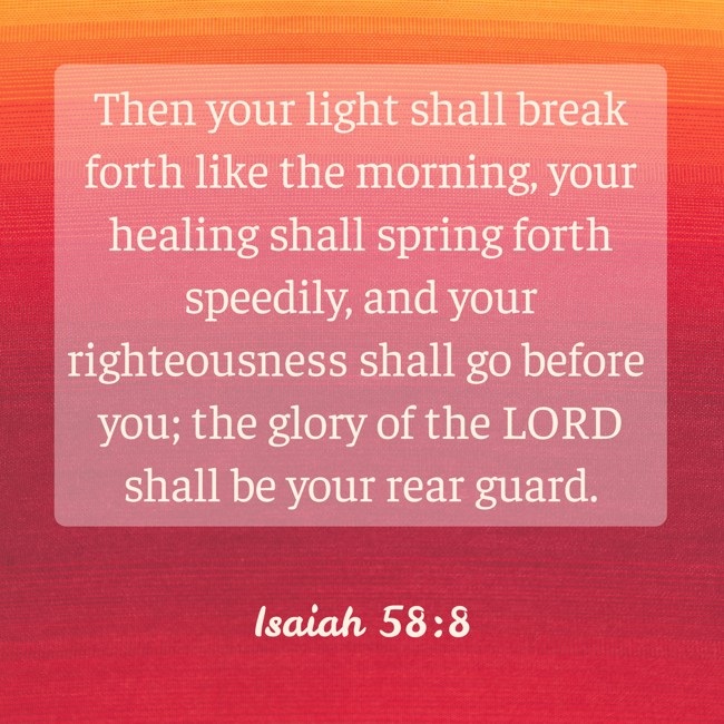 Then your light shall break forth like the morning, your healing shall spring forth speedily, and your righteousness shall go before you; the glory of the LORD shall be your rear guard. - Isaiah 58:8