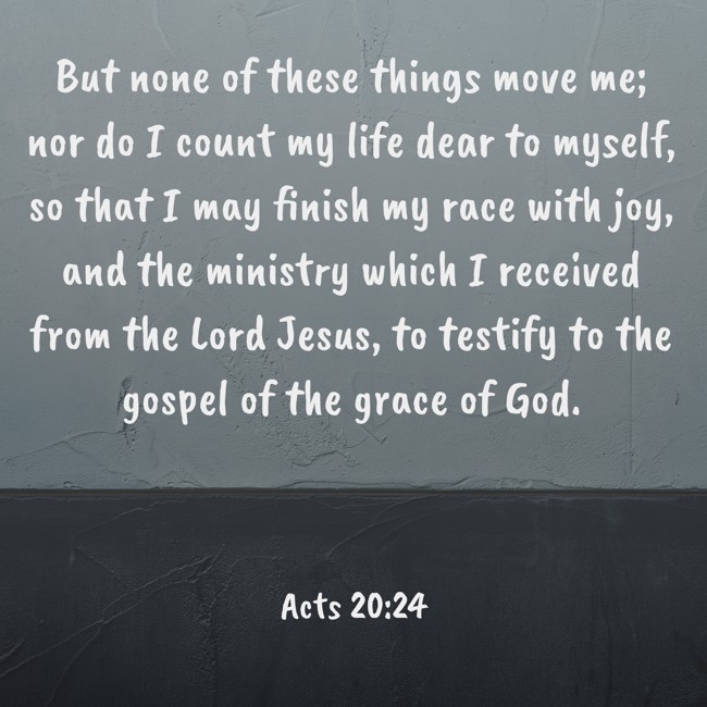 But none of these things move me; nor do I count my life dear to myself, so that I may finish my race with joy, and the ministry which I received from the Lord Jesus, to testify to the gospel of the grace of God. - Acts 20:24