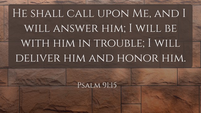 He shall call upon Me, and I will answer him; I will be with him in trouble; I will deliver him and honor him. - Psalm 91:15