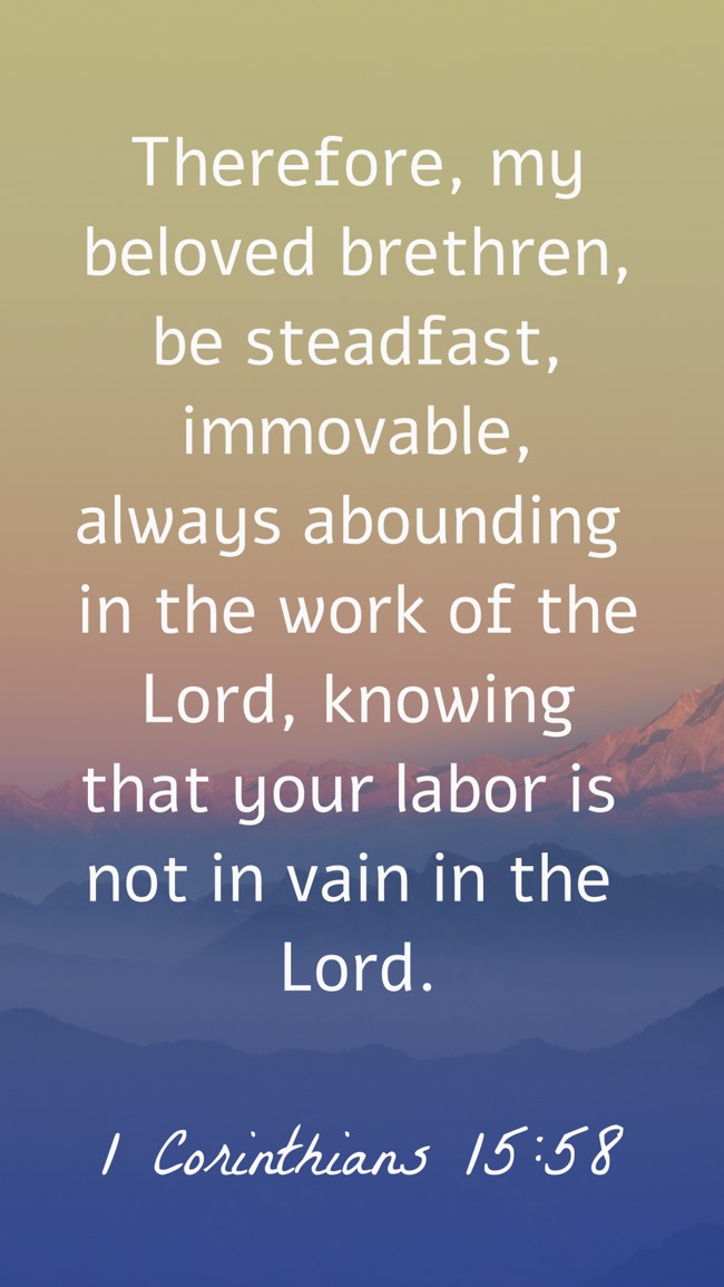 Therefore, my beloved brethren, be steadfast, immovable, always abounding in the work of the Lord, knowing that your labor is not in vain in the Lord. - 1 Corinthians 15:58
