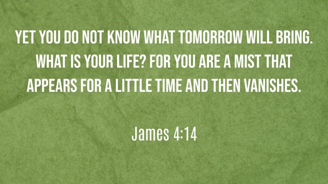 Yet you do not know what tomorrow will bring. What is your life? For you are a mist that appears for a little time and then vanishes. - James 4:14