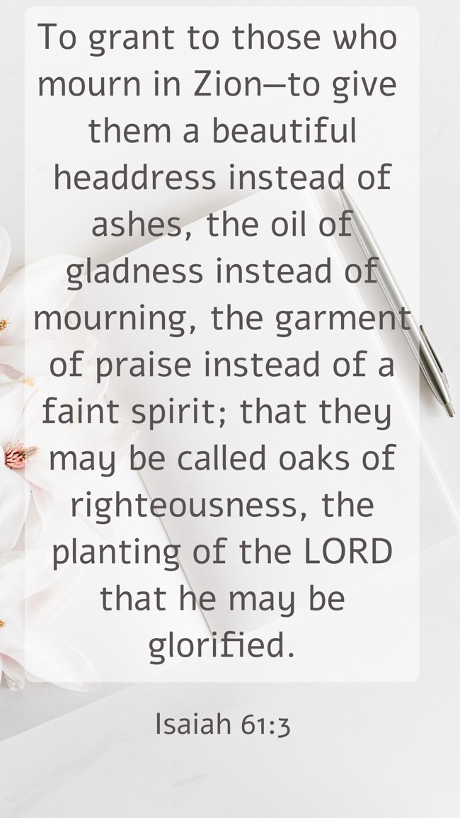 To grant to those who mourn in Zion—to give them a beautiful headdress instead of ashes, the oil of gladness instead of mourning, the garment of praise instead of a faint spirit; that they may be called oaks of righteousness, the planting of the LORD that he may be glorified. - Isaiah 61:3