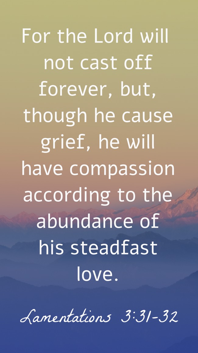 For the Lord will not cast off forever, but, though he cause grief, he will have compassion according to the abundance of his steadfast love. - Lamentations 3:31-32