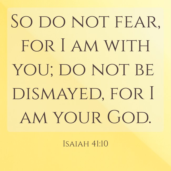 So do not fear, for I am with you; do not be dismayed, for I am your God. - Isaiah 41:10