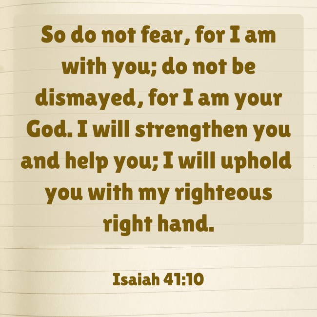 So do not fear, for I am with you; do not be dismayed, for I am your God. I will strengthen you and help you; I will uphold you with my righteous right hand. - Isaiah 41:10