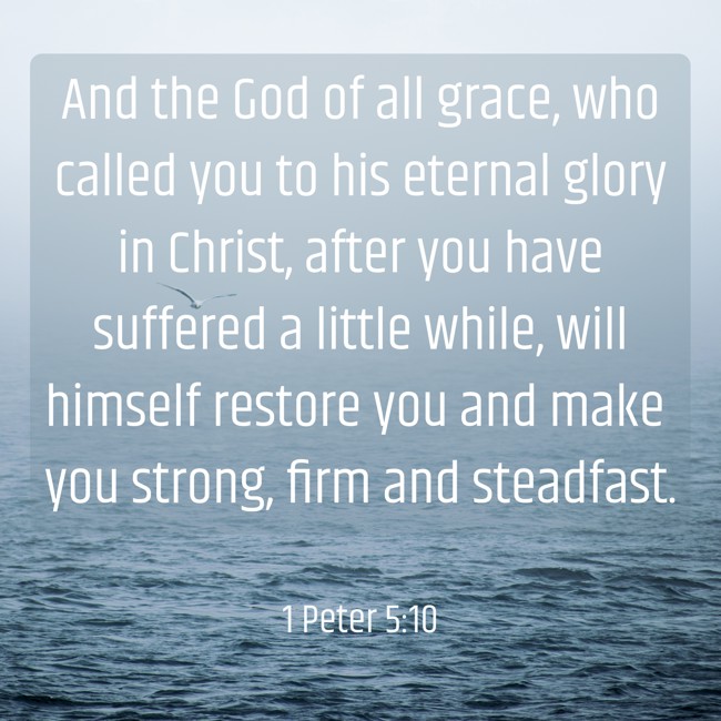 And the God of all grace, who called you to his eternal glory in Christ, after you have suffered a little while, will himself restore you and make you strong, firm and steadfast. - 1 Peter 5:10