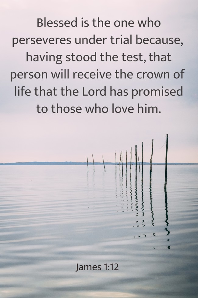 Blessed is the one who perseveres under trial because, having stood the test, that person will receive the crown of life that the Lord has promised to those who love him. - James 1:12