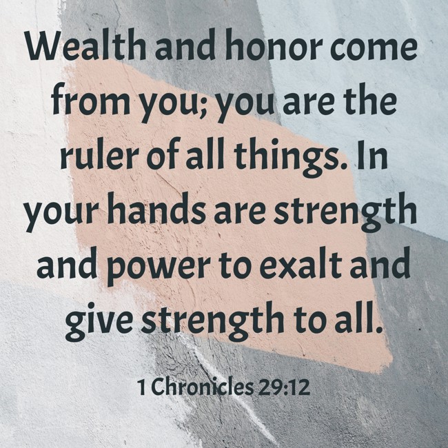 Wealth and honor come from you; you are the ruler of all things. In your hands are strength and power to exalt and give strength to all. - 1 Chronicles 29:12