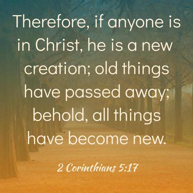 Therefore, if anyone is in Christ, he is a new creation; old things have passed away; behold, all things have become new. - 2 Corinthians 5:17