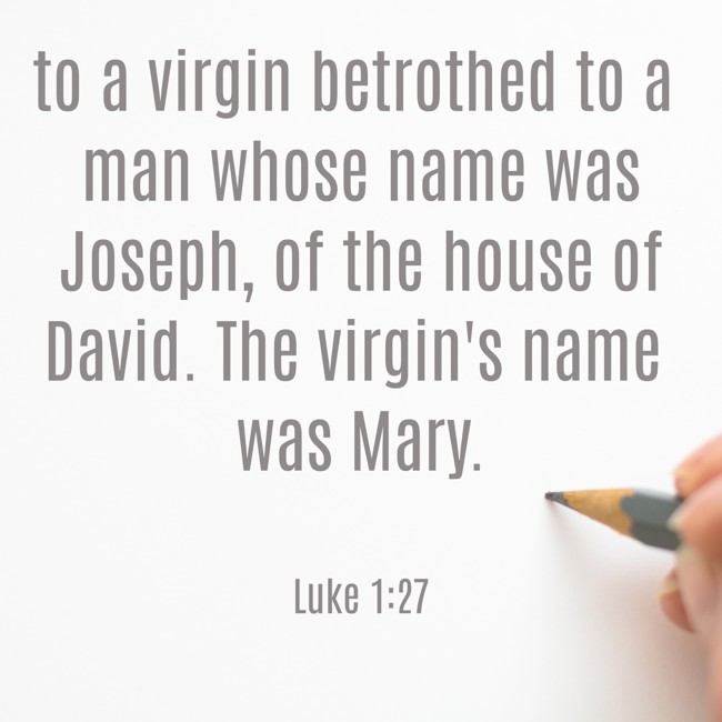 to a virgin betrothed to a man whose name was Joseph, of the house of David. The virgin's name was Mary. - Luke 1:27