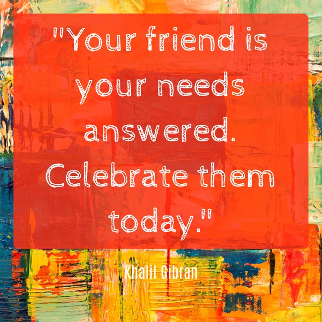 Your friend is your needs answered. Celebrate them today. - Khalil Gibran